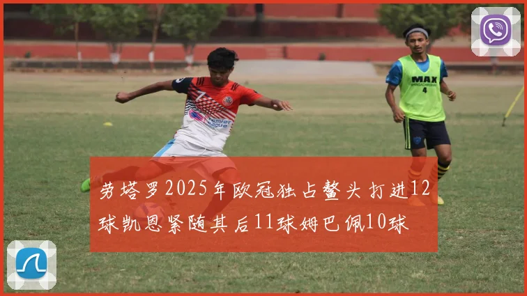 劳塔罗2025年欧冠独占鳌头打进12球凯恩紧随其后11球姆巴佩10球