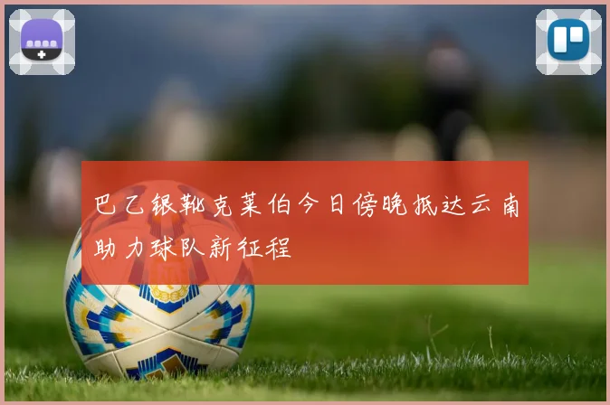 巴乙银靴克莱伯今日傍晚抵达云南助力球队新征程