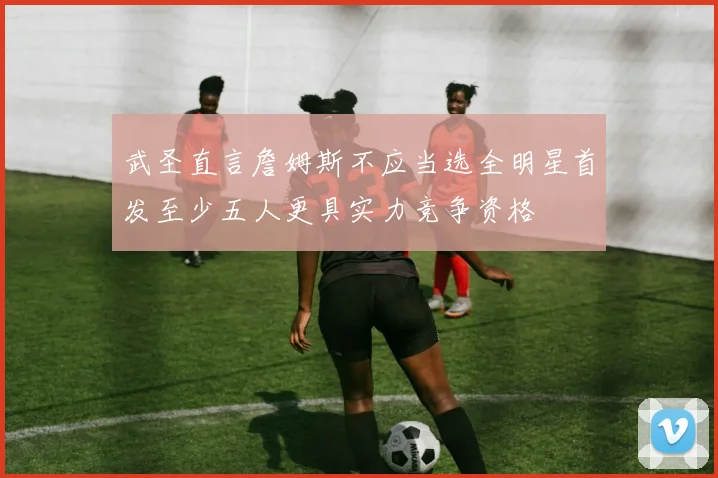 武圣直言詹姆斯不应当选全明星首发至少五人更具实力竞争资格