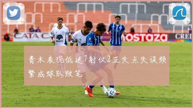 青木表现低迷7射仅2正失点失误频繁成球队败笔