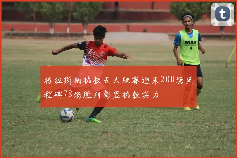 格拉斯纳执教五大联赛迎来200场里程碑78场胜利彰显执教实力