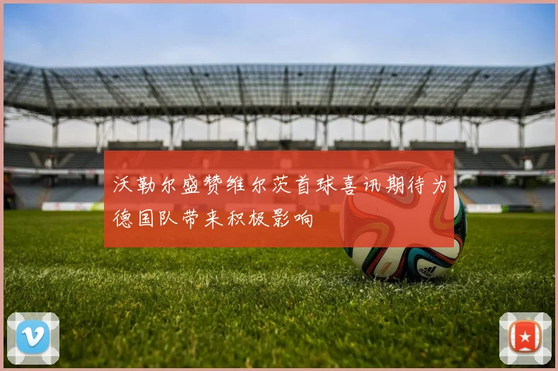 沃勒尔盛赞维尔茨首球喜讯期待为德国队带来积极影响