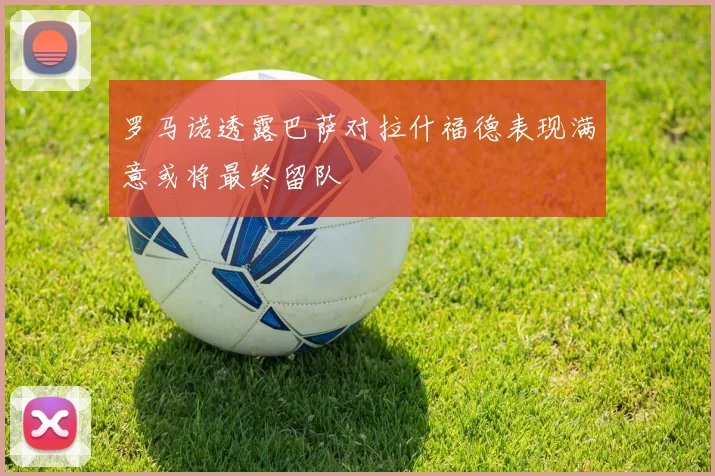 罗马诺透露巴萨对拉什福德表现满意或将最终留队