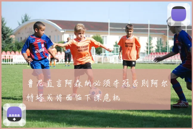 鲁尼直言阿森纳必须夺冠否则阿尔特塔或将面临下课危机