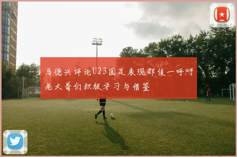 马德兴评论U23国足表现邵佳一呼吁老大哥们积极学习与借鉴