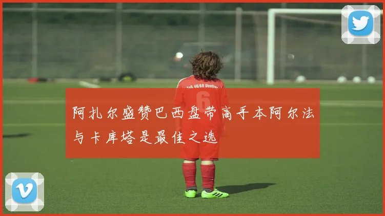 阿扎尔盛赞巴西盘带高手本阿尔法与卡库塔是最佳之选