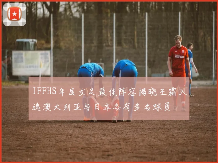 IFFHS年度女足最佳阵容揭晓王霜入选澳大利亚与日本各有多名球员