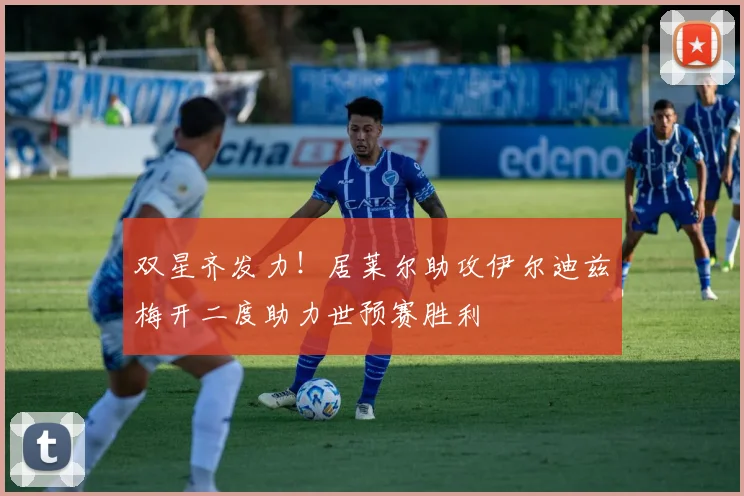 双星齐发力！居莱尔助攻伊尔迪兹梅开二度助力世预赛胜利