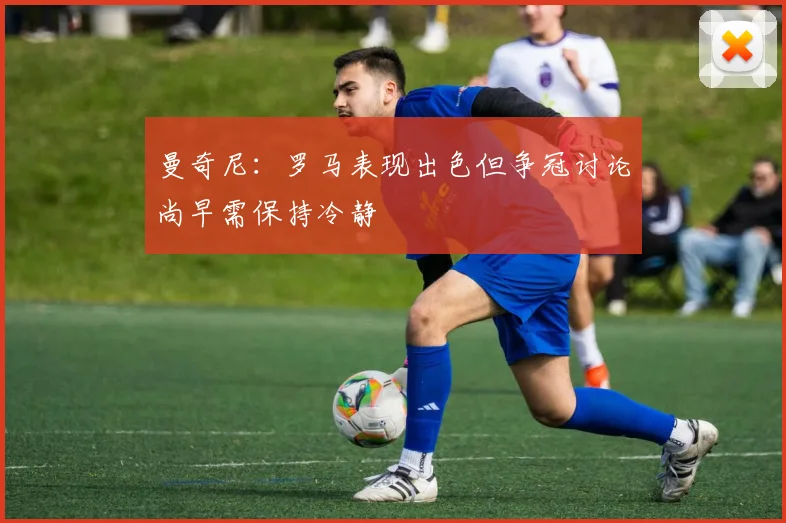 曼奇尼：罗马表现出色但争冠讨论尚早需保持冷静