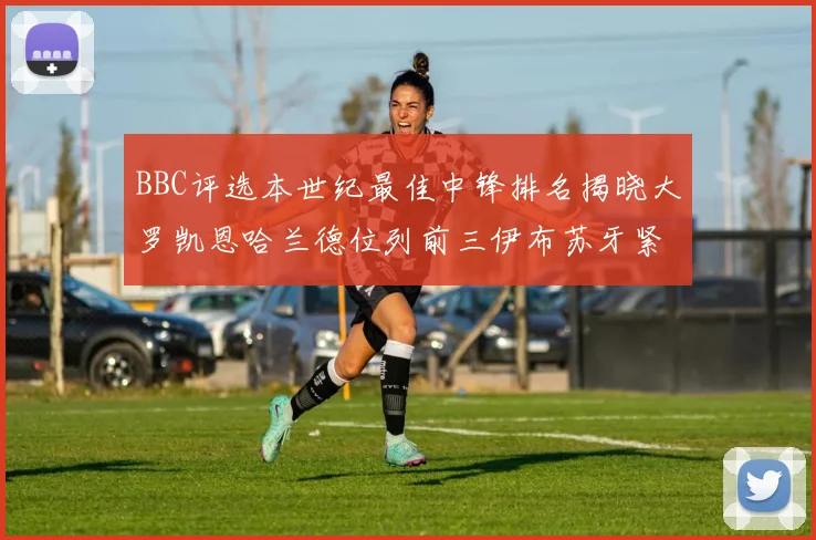 BBC评选本世纪最佳中锋排名揭晓大罗凯恩哈兰德位列前三伊布苏牙紧随其后