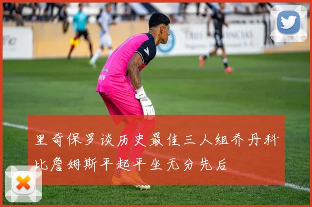 里奇保罗谈历史最佳三人组乔丹科比詹姆斯平起平坐无分先后