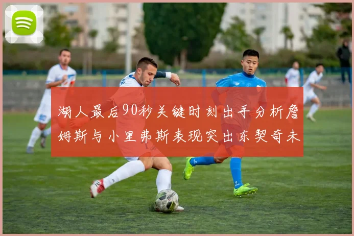 湖人最后90秒关键时刻出手分析詹姆斯与小里弗斯表现突出东契奇未能发力