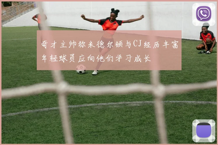 奇才主帅称米德尔顿与CJ经历丰富年轻球员应向他们学习成长