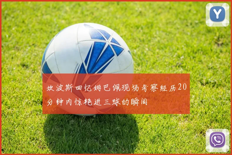 坎波斯回忆姆巴佩现场考察经历20分钟内惊艳进三球的瞬间