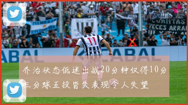 乔治状态低迷出战20分钟仅得10分三分球五投皆失表现令人失望