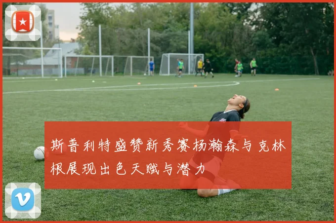 斯普利特盛赞新秀赛杨瀚森与克林根展现出色天赋与潜力