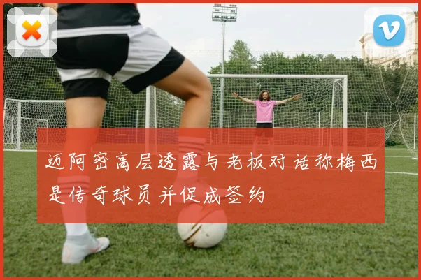 迈阿密高层透露与老板对话称梅西是传奇球员并促成签约