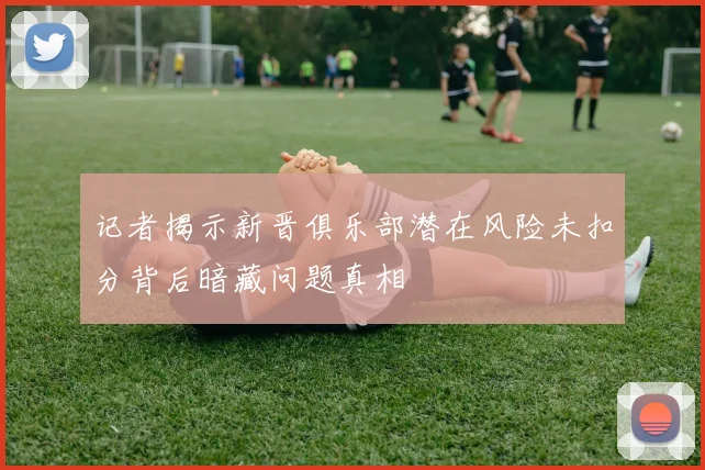 记者揭示新晋俱乐部潜在风险未扣分背后暗藏问题真相